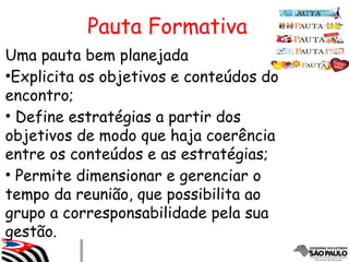 Pauta Formativa
Uma pauta bem planejada
•Explicita os objetivos e conteúdos do
encontro;
• Define estratégias a partir dos
objetivos de modo que haja coerência
entre os conteúdos e as estratégias;
• Permite dimensionar e gerenciar o
tempo da reunião, que possibilita ao
grupo a corresponsabilidade pela sua
gestão.
 