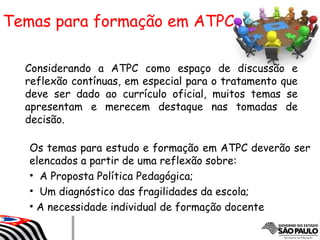 Considerando a ATPC como espaço de discussão e
reflexão contínuas, em especial para o tratamento que
deve ser dado ao currículo oficial, muitos temas se
apresentam e merecem destaque nas tomadas de
decisão.
Temas para formação em ATPC
Os temas para estudo e formação em ATPC deverão ser
elencados a partir de uma reflexão sobre:
• A Proposta Política Pedagógica;
• Um diagnóstico das fragilidades da escola;
• A necessidade individual de formação docente
 