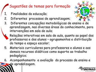 1. Finalidades da educação;
2. Diferentes processos de aprendizagem;
3. Diferentes concepções metodológicas de ensino e de
aprendizagem, nas diversas áreas do conhecimento, para
intervenções em sala de aula;
4. Relações interativas em sala de aula, quanto ao papel dos
professores e dos alunos – agrupamentos e distribuição
do tempo e espaço escolar;
5. Materiais curriculares para professores e alunos e aos
demais recursos didáticos como suporte ao trabalho
pedagógico;
6. Acompanhamento e avaliação do processo de ensino e
de aprendizagem.
Sugestões de temas para formação
 