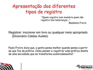 Registrar: inscrever em livro ou qualquer meio apropriado
(Dicionário Caldas Aulete)
Apresentação dos diferentes
tipos de registro
“Quem registra tem memória quem não
registra tem lembranças...”.
Madalena Freire
Paulo Freire dizia que, a gente pensa melhor quando pensa a partir
do que faz da prática. Como pensar e registrar essa prática diante
de uma sociedade que se transforma aceleradamente?
 