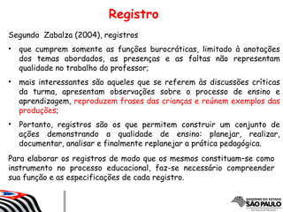Segundo Zabalza (2004), registros
• que cumprem somente as funções burocráticas, limitado à anotações
dos temas abordados, as presenças e as faltas não representam
qualidade no trabalho do professor;
• mais interessantes são aqueles que se referem às discussões críticas
da turma, apresentam observações sobre o processo de ensino e
aprendizagem, reproduzem frases das crianças e reúnem exemplos das
produções;
• Portanto, registros são os que permitem construir um conjunto de
ações demonstrando a qualidade de ensino: planejar, realizar,
documentar, analisar e finalmente replanejar a prática pedagógica.
Para elaborar os registros de modo que os mesmos constituam–se como
instrumento no processo educacional, faz-se necessário compreender
sua função e as especificações de cada registro.
Registro
 