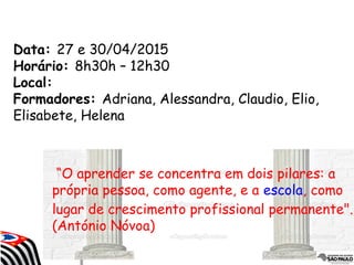 Data: 27 e 30/04/2015
Horário: 8h30h – 12h30
Local:
Formadores: Adriana, Alessandra, Claudio, Elio,
Elisabete, Helena
“O aprender se concentra em dois pilares: a
própria pessoa, como agente, e a escola, como
lugar de crescimento profissional permanente".
(António Nóvoa)
 
