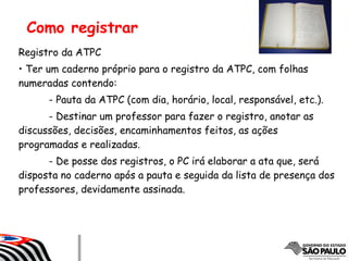 Como registrar
Registro da ATPC
• Ter um caderno próprio para o registro da ATPC, com folhas
numeradas contendo:
- Pauta da ATPC (com dia, horário, local, responsável, etc.).
- Destinar um professor para fazer o registro, anotar as
discussões, decisões, encaminhamentos feitos, as ações
programadas e realizadas.
- De posse dos registros, o PC irá elaborar a ata que, será
disposta no caderno após a pauta e seguida da lista de presença dos
professores, devidamente assinada.
 