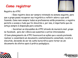 Como registrar
Registro da ATPC
- Esse registro deve ser sempre retomado na semana seguinte, para
que o grupo possa recuperar sua trajetória e refletir sobre o que está
fazendo. Como nem sempre todos os professores estão presentes, o registro
permite o acesso a tudo que foi discutido e, por isso, é importante que ele
esteja sempre à disposição para consulta.
- Socializar as discussões da ATPC através de murais/e-mail, grupo
no facebook, para dar ciência aos ausentes e outros interessados.
•O bom planejamento da ATPC favorecerá as ações que a escola pretende
realizar e consolidará um documento constantemente consultado, revisto e
discutido, deixando de ser de cunho burocrático para tornar-se um
documento de efetivo apoio à prática pedagógica.
 