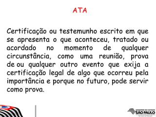 Certificação ou testemunho escrito em que
se apresenta o que aconteceu, tratado ou
acordado no momento de qualquer
circunstância, como uma reunião, prova
de ou qualquer outro evento que exija a
certificação legal de algo que ocorreu pela
importância e porque no futuro, pode servir
como prova.
ATA
 