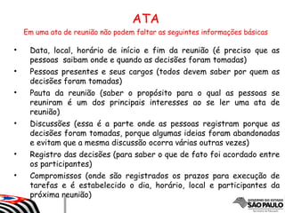 • Data, local, horário de início e fim da reunião (é preciso que as
pessoas saibam onde e quando as decisões foram tomadas)
• Pessoas presentes e seus cargos (todos devem saber por quem as
decisões foram tomadas)
• Pauta da reunião (saber o propósito para o qual as pessoas se
reuniram é um dos principais interesses ao se ler uma ata de
reunião)
• Discussões (essa é a parte onde as pessoas registram porque as
decisões foram tomadas, porque algumas ideias foram abandonadas
e evitam que a mesma discussão ocorra várias outras vezes)
• Registro das decisões (para saber o que de fato foi acordado entre
os participantes)
• Compromissos (onde são registrados os prazos para execução de
tarefas e é estabelecido o dia, horário, local e participantes da
próxima reunião)
ATAATA
Em uma ata de reunião não podem faltar as seguintes informações básicas
 