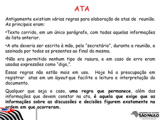 Antigamente existiam várias regras para elaboração de atas de reunião.
As principais eram:
•Texto corrido, em um único parágrafo, com todas aquelas informações
da lista anterior.
•A ata deveria ser escrita à mão, pelo “secretário”, durante a reunião, e
assinada por todos os presentes ao final da mesma.
•Não era permitido nenhum tipo de rasura, e em caso de erro eram
usadas expressões como “digo,”.
Essas regras não estão mais em uso. Hoje há a preocupação em
registrar atas em um layout que facilite a leitura e interpretação do
documento.
Qualquer que seja o caso, uma regra que permanece, além das
informações que devem constar na ata, é aquela que exige que as
informações sobre as discussões e decisões figurem exatamente na
ordem em que ocorreram.
ATA
 