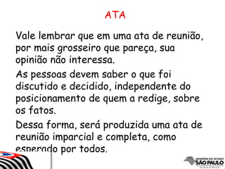 Vale lembrar que em uma ata de reunião,
por mais grosseiro que pareça, sua
opinião não interessa.
As pessoas devem saber o que foi
discutido e decidido, independente do
posicionamento de quem a redige, sobre
os fatos.
Dessa forma, será produzida uma ata de
reunião imparcial e completa, como
esperado por todos.
ATA
 