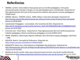 • AMARAL. Aurélio. Como elaborar boas pautas para as reuniões pedagógicas. Uma pauta
estruturada ajuda a planejar o tempo e é uma aprendizagem para o coordenador. Disponível em
http://gestaoescolar.abril.com.br/formacao/como-elaborar-boas-pautas-reunioes-pedagogicas-
705307.shtml
• ARROIO. Adriana. TEIXEIRA. Sirlene . RANA. Débora. Pauta bem planejada. Disponível em
http://avisala.org.br/index.php/conteudo-por-edicoes/revista-avisala-41/pauta-bem-planejada/
Acesso em 09 04 2015
• Coordenador Pedagógico – comunidade. 18 e novembro de 2011. Disponível em
https://pt-br.facebook.com/permalink.php?story_fbid=243710205690221&id=235898066471435
Acesso em 24 03 2015
• Entrevista com Telma Weisz. Disponível em http://gestaoescolar.abril.com.br/formacao/evitar-
trabalho-pedagogico-coletivo-coordenacao-pedagogica-reuniao-619423.shtml
• FREIRE. Madalena. Observação, Registro, Reflexão. Série Seminários espaço pedagógico. São Paulo
– 1996.
• GOUVEIA. Beatriz. Formação de Professores. Disponível em
https://www.youtube.com/watch?v=L9CNnVs4rO0
• MIQUELETO. Maria Ines. Como detecto as fragilidades dos professores. Disponível em
http://gestaoescolar.abril.com.br/blogs/coordenadoras/2013/04/25/como-detecto-as-fragilidades-dos-
Acesso em 07 03 2015
• Modelo de ata de reunião: tudo o que você precisa para escrever uma ata de reunião eficiente.
Disponível em http://www.produzindo.net/como-escrever-uma-ata-de-reuniao/ Acesso em 24 03
2015
Referências
 