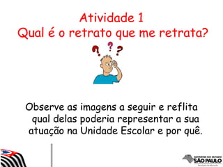 Atividade 1
Qual é o retrato que me retrata?
Observe as imagens a seguir e reflita
qual delas poderia representar a sua
atuação na Unidade Escolar e por quê.
 