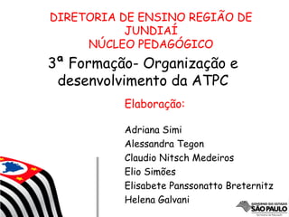 3ª Formação- Organização e
desenvolvimento da ATPC
DIRETORIA DE ENSINO REGIÃO DE
JUNDIAÍ
NÚCLEO PEDAGÓGICO
Elaboração:
Adriana Simi
Alessandra Tegon
Claudio Nitsch Medeiros
Elio Simões
Elisabete Panssonatto Breternitz
Helena Galvani
 
