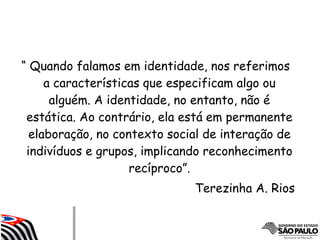 “ Quando falamos em identidade, nos referimos
a características que especificam algo ou
alguém. A identidade, no entanto, não é
estática. Ao contrário, ela está em permanente
elaboração, no contexto social de interação de
indivíduos e grupos, implicando reconhecimento
recíproco”.
Terezinha A. Rios
 
