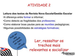 Pode ser
uma
atividade
em
dupla
ou
individual
ATIVIDADE 2
Leitura dos textos da Revista Nova Escola/Gestão Escolar
•A diferença entre formar e informar;
•Como detecto as fragilidades dos professores;
•Como elaborar boas pautas para as reuniões pedagógicas;
•Algumas possibilidades de estratégias formativas;
Ler, ressaltar os
trechos mais
relevantes e socializar
 