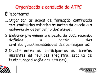 Organização e condução da ATPC
É importante:
1. Organizar as ações de formação continuada
com conteúdos voltados às metas da escola e à
melhoria do desempenho dos alunos.
2.Elaborar previamente a pauta de cada reunião,
definida a partir das
contribuições/necessidades dos participantes;
3.Dividir entre os participantes as tarefas
inerentes às reuniões (registro, escolha de
textos, organização dos estudos);
 