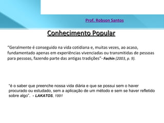 Conhecimento Popular Prof. Robson Santos “ Geralmente é conseguido na vida cotidiana e, muitas vezes, ao acaso, fundamentado apenas em experiências vivenciadas ou transmitidas de pessoas  para pessoas, fazendo parte das antigas tradições”-   Fachin  (2003, p. 9).   “ é o saber que preenche nossa vida diária e que se possui sem o haver procurado ou estudado, sem a aplicação de um método e sem se haver refletido sobre algo”.  -  LAKATOS , 1991 