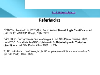 Referências Prof. Robson Santos CERVON, Amado Luiz, BERVIAN, Pedro Alcino.  Metodologia Científica . 4. ed. São Paulo: MAKRON Books, 2002. 242p  FACHIN, O. Fundamentos de metodologia. 4. ed. São Paulo: Saraiva, 2003.  LAKATOS, Eva Maria; MARCONI, Maria de A.  Metodologia do Trabalho científico . 4. ed. São Paulo: Atlas, 1991.  p. 214.  RUIZ, João Álvaro. Metodologia científica: guia para eficiência nos estudos. 5 ed. São Paulo: Atlas, 2002.  