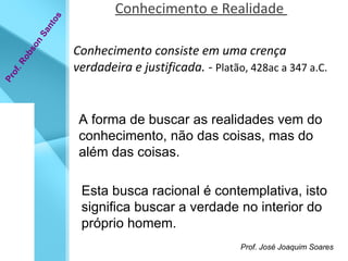 Conhecimento e Realidade  Conhecimento consiste em uma crença verdadeira e justificada.  -  Platão, 428ac a 347 a.C.  Prof. Robson Santos A forma de buscar as realidades vem do conhecimento, não das coisas, mas do além das coisas.  Esta busca racional é contemplativa, isto significa buscar a verdade no interior do próprio homem.   Prof. José Joaquim Soares  
