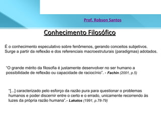 Conhecimento Filosófico Prof. Robson Santos É o conhecimento especulativo sobre fenômenos, gerando conceitos subjetivos. Surge a partir da reflexão e dos referenciais macroestruturais (paradigmas) adotados. “ O grande mérito da filosofia é justamente desenvolver no ser humano a possibilidade de reflexão ou capacidade de raciocínio”. -  Fachin  (2001, p.5) “ [...] caracterizado pelo esforço da razão pura para questionar o problemas humanos e poder discernir entre o certo e o errado, unicamente recorrendo às luzes da própria razão humana”.-  Lakatos  (1991, p.78-79)  