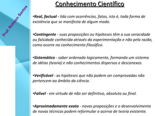 Conhecimento Científico Real, factual -  lida com ocorrências, fatos, isto é, toda forma de existência que se manifesta de algum modo. Contingente  - suas proposições ou hipóteses têm a sua veracidade ou falsidade conhecida através da experimentação e não pela razão, como ocorre no conhecimento filosófico. Sistemático  - saber ordenado logicamente, formando um sistema de idéias (teoria) e não conhecimentos dispersos e desconexos. Verificável  - as hipóteses que não podem ser comprovadas não pertencem ao âmbito da ciência. Falível  - em virtude de não ser definitivo, absoluto ou final. Aproximadamente exato  - novas proposições e o desenvolvimento de novas técnicas podem reformular o acervo de teoria existente. Prof. Robson Santos 