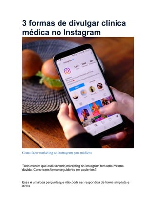 3 formas de divulgar clínica
médica no Instagram
Como fazer marketing no Instragram para médicos
Todo médico que está fazendo marketing no Instagram tem uma mesma
dúvida: Como transformar seguidores em pacientes?
Essa é uma boa pergunta que não pode ser respondida de forma simplista e
direta.
 