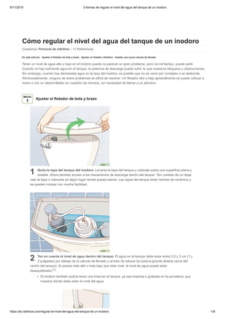 8/11/2019 3 formas de regular el nivel del agua del tanque de un inodoro
https://es.wikihow.com/regular-el-nivel-del-agua-del-tanque-de-un-inodoro 1/8
Cómo regular el nivel del agua del tanque de un inodoro
Coautor(a): Personal de wikiHow | 13 Referencias
En este artículo: Ajustar el flotador de bola y brazo Ajustar un flotador cilíndrico Instalar una nueva valvula de llenado
Tener un nivel de agua alto o bajo en el inodoro puede no parecer un gran problema, pero con el tiempo, puede serlo.
Cuando no hay suficiente agua en el tanque, la potencia de descarga puede sufrir, lo que ocasiona bloqueos y obstrucciones.
Sin embargo, cuando hay demasiada agua en la taza del inodoro, es posible que no se vacíe por completo o se desborde.
Afortunadamente, ninguno de estos problemas es difícil de resolver. Un flotador alto o bajo generalmente se puede colocar a
mano o con un destornillador en cuestión de minutos, sin necesidad de llamar a un plomero.
1 Quita la tapa del tanque del inodoro. Levanta la tapa del tanque y colócala sobre una superficie plana y
estable. Ahora tendrás acceso a los mecanismos de descarga dentro del tanque. Ten cuidado de no dejar
caer la tapa o colocarla en algún lugar donde pueda caerse. Las tapas del tanque están hechas de cerámica y
se pueden romper con mucha facilidad.
2 Ten en cuenta el nivel de agua dentro del tanque. El agua en el tanque debe estar entre 2,5 y 5 cm (1 y
2 pulgadas) por debajo de la válvula de llenado y el tubo de rebose (la tubería grande abierta cerca del
centro del tanque). Si parece más alto o más bajo que este nivel, el nivel de agua puede estar
desequilibrado.[1]
El inodoro también podría tener una línea en el tanque, ya sea impresa o grabada en la porcelana, que
muestra dónde debe estar el nivel del agua.
Método
1
Ajustar el flotador de bola y brazo
 