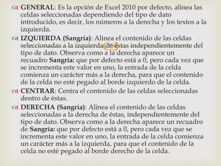 
 GENERAL: Es la opción de Excel 2010 por defecto, alinea las
celdas seleccionadas dependiendo del tipo de dato
introducido, es decir, los números a la derecha y los textos a la
izquierda.
 IZQUIERDA (Sangría): Alinea el contenido de las celdas
seleccionadas a la izquierda de éstas independientemente del
tipo de dato. Observa como a la derecha aparece un
recuadro Sangría: que por defecto está a 0, pero cada vez que
se incrementa este valor en uno, la entrada de la celda
comienza un carácter más a la derecha, para que el contenido
de la celda no esté pegado al borde izquierdo de la celda.
 CENTRAR: Centra el contenido de las celdas seleccionadas
dentro de éstas.
 DERECHA (Sangría): Alinea el contenido de las celdas
seleccionadas a la derecha de éstas, independientemente del
tipo de dato. Observa como a la derecha aparece un recuadro
de Sangría: que por defecto está a 0, pero cada vez que se
incrementa este valor en uno, la entrada de la celda comienza
un carácter más a la izquierda, para que el contenido de la
celda no esté pegado al borde derecho de la celda.
 