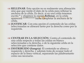 
 RELLENAR: Esta opción no es realmente una alineación
sino que que repite el dato de la celda para rellenar la
anchura de la celda. Es decir, si en una celda tenemos
escrito * y elegimos la opción Rellenar, en la celda
aparecerá ************ hasta completar la anchura de la
celda.
 JUSTIFICAR: Con esta opción el contenido de las celdas
seleccionadas se alineará tanto por la derecha como por la
izquierda.
 CENTRAR EN LA SELECCIÓN: Centra el contenido de
una celda respecto a todas las celdas en blanco
seleccionadas a la derecha, o de la siguiente celda en la
selección que contiene datos.
 DISTRIBUIDO (Sangría): El contenido se alinea a
izquierda y derecha, y además trata de ocupar todo el
espacio de la línea vertical, separando las palabrastanto
como sea necesario.
 