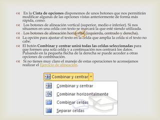 
 En la Cinta de opciones disponemos de unos botones que nos permitirán
modificar algunas de las opciones vistas anteriormente de forma más
rápida, como:
 Los botones de alineación vertical (superior, medio e inferior). Si nos
situamos en una celda con texto se marcará la que esté siendo utilizada.
 Los botones de alineación horizontal (izquierda, centrado y derecha).
 La opción para ajustar el texto en la celda que amplia la celda si el texto no
cabe.
 El botón Combinar y centrar unirá todas las celdas seleccionadas para
que formen una sola celda y a continuación nos centrará los datos.
Pulsando en la pequeña flecha de la derecha se puede acceder a otras
opciones de combinación.
 Si no tienes muy claro el manejo de estas operaciones te aconsejamos
realizar el Ejercicio de alineación.
 