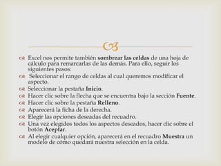 
 Excel nos permite también sombrear las celdas de una hoja de
cálculo para remarcarlas de las demás. Para ello, seguir los
siguientes pasos:
 Seleccionar el rango de celdas al cual queremos modificar el
aspecto.
 Seleccionar la pestaña Inicio.
 Hacer clic sobre la flecha que se encuentra bajo la sección Fuente.
 Hacer clic sobre la pestaña Relleno.
 Aparecerá la ficha de la derecha.
 Elegir las opciones deseadas del recuadro.
 Una vez elegidos todos los aspectos deseados, hacer clic sobre el
botón Aceptar.
 Al elegir cualquier opción, aparecerá en el recuadro Muestra un
modelo de cómo quedará nuestra selección en la celda.
 