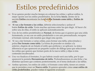 
 Si no quieres perder mucho tiempo en colorear las celdas y aplicar estilos, la
mejor opción son los estilos predefinidos. En la ficha Inicio, dentro de la
sección Estilos encontrarás los botones Dar formato como tabla y Estilos de
celda.
 Si vas a dar formato a las celdas, deberás seleccionarlas y pulsar el
botón Estilos de celda. Verás muchas opciones entre las que elegir. Al hacer clic
sobre una de ellas, el estilo se aplicará automáticamente.
 Uno de los estilos predefinidos es Normal, de forma que si quieres que una celda
formateada, ya sea con un estilo predefinido o con uno personalizado, recupere
el formato normal, sólo tendrás que elegir esta opción.
 Si vas a dar formato a varias celdas, para formar una tabla, selecciónalas y
pulsa Dar formato como tabla. La forma de proceder es similar a la
anterior, elegirás de un listado el estilo que prefieras y se aplicará. La única
diferencia es que aparecerá un pequeño cuadro de diálogo para que selecciones
las celdas que quieres que formen parte de la nueva tabla y elijas si ésta
contendrá encabezados.
 Una vez finalices el formateo, lo que habrás creado será una tabla, por lo que
aparecerá la pestaña Herramientas de tabla. Profundizaremos en esta ficha y las
distintas opciones que contiene posteriormente, en el tema dedicado a las tablas.
 Ambas opciones, los estilos de celda y el formato como tabla, tienen en común
que te permiten crear un Nuevo estilo. Si quieres aprender cómo crear estilos de
celda predefinidos, puedes visitar el siguiente avanzado
Estilos predefinidos
 