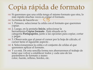 
 Si queremos que una celda tenga el mismo formato que otra, lo
más rápido muchas veces es copiar el formato.
 La forma de hacerlo es:
 1. Primero, seleccionar la celda con el formato que queremos
copiar.
 2. Luego, en la pestaña Inicio, seleccionar la
herramienta Copiar formato . Está situada en la
categoría Portapapeles, junto a las opciones para copiar, cortar
y pegar.
 3. Observarás que al pasar el cursor por la hoja de cálculo, el
cursor tiene el siguiente aspecto .
 4. Seleccionaremos la celda o el conjunto de celdas al que
queremos aplicar el formato.
 Y ya está. De esta sencilla forma nos ahorraremos el trabajo de
tener que volver a establecer todos y cada uno de los
parámetros de formato a mano:
color, fuente, relleno, bordes, etc.
Copia rápida de formato
 
