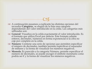 
 A continuación pasamos a explicarte las distintas opciones del
recuadro Categoría:, se elegirá de la lista una categoría
dependiendo del valor introducido en la celda. Las categorías más
utilizadas son:
 General: Visualiza en la celda exactamente el valor introducido. Es
el formato que utiliza Excel por defecto. Este formato admite
enteros, decimales, números en forma exponencial si la cifra no
coje por completo en la celda.
 Número: Contiene una serie de opciones que permiten específicar
el número de decimales, también permite especificar el separador
de millares y la forma de visualizar los números negativos.
 Moneda: Es parecido a la categoría Número, permite especificar el
número de decimales, se puede escoger el símbolo monetario como
podría ser € y la forma de visualizar los números negativos.
 