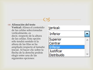 
 Alineación del texto
Vertical: Alinea el contenido
de las celdas seleccionadas
verticalmente, es
decir, respecto de la altura
de las celdas. Esta opción
sólo tendrá sentido si la
altura de las filas se ha
ampliado respecto al tamaño
inicial. Al hacer clic sobre la
flecha de la derecha podrás
elegir entre una de las
siguientes opciones:
 