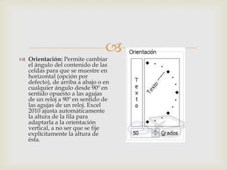 
 Orientación: Permite cambiar
el ángulo del contenido de las
celdas para que se muestre en
horizontal (opción por
defecto), de arriba a abajo o en
cualquier ángulo desde 90º en
sentido opuesto a las agujas
de un reloj a 90º en sentido de
las agujas de un reloj. Excel
2010 ajusta automáticamente
la altura de la fila para
adaptarla a la orientación
vertical, a no ser que se fije
explícitamente la altura de
ésta.
 