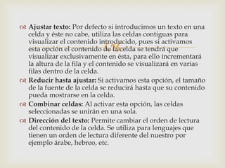 
 Ajustar texto: Por defecto si introducimos un texto en una
celda y éste no cabe, utiliza las celdas contiguas para
visualizar el contenido introducido, pues si activamos
esta opción el contenido de la celda se tendrá que
visualizar exclusivamente en ésta, para ello incrementará
la altura de la fila y el contenido se visualizará en varias
filas dentro de la celda.
 Reducir hasta ajustar: Si activamos esta opción, el tamaño
de la fuente de la celda se reducirá hasta que su contenido
pueda mostrarse en la celda.
 Combinar celdas: Al activar esta opción, las celdas
seleccionadas se unirán en una sola.
 Dirección del texto: Permite cambiar el orden de lectura
del contenido de la celda. Se utiliza para lenguajes que
tienen un orden de lectura diferente del nuestro por
ejemplo árabe, hebreo, etc.
 