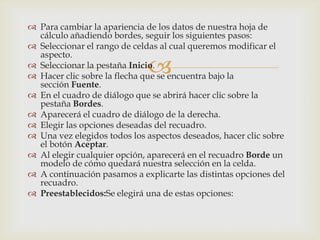 
 Para cambiar la apariencia de los datos de nuestra hoja de
cálculo añadiendo bordes, seguir los siguientes pasos:
 Seleccionar el rango de celdas al cual queremos modificar el
aspecto.
 Seleccionar la pestaña Inicio.
 Hacer clic sobre la flecha que se encuentra bajo la
sección Fuente.
 En el cuadro de diálogo que se abrirá hacer clic sobre la
pestaña Bordes.
 Aparecerá el cuadro de diálogo de la derecha.
 Elegir las opciones deseadas del recuadro.
 Una vez elegidos todos los aspectos deseados, hacer clic sobre
el botón Aceptar.
 Al elegir cualquier opción, aparecerá en el recuadro Borde un
modelo de cómo quedará nuestra selección en la celda.
 A continuación pasamos a explicarte las distintas opciones del
recuadro.
 Preestablecidos:Se elegirá una de estas opciones:
 