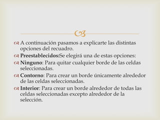 
 A continuación pasamos a explicarte las distintas
opciones del recuadro.
 Preestablecidos:Se elegirá una de estas opciones:
 Ninguno: Para quitar cualquier borde de las celdas
seleccionadas.
 Contorno: Para crear un borde únicamente alrededor
de las celdas seleccionadas.
 Interior: Para crear un borde alrededor de todas las
celdas seleccionadas excepto alrededor de la
selección.
 