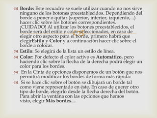 
 Borde: Este recuadro se suele utilizar cuando no nos sirve
ninguno de los botones preestablecidos. Dependiendo del
borde a poner o quitar (superior, inferior, izquierdo,...)
hacer clic sobre los botones correspondientes.
¡CUIDADO! Al utilizar los botones preestablecidos, el
borde será del estilo y color seleccionados, en caso de
elegir otro aspecto para el borde, primero habrá que
elegirEstilo y Color y a continuación hacer clic sobre el
borde a colocar.
 Estilo: Se elegirá de la lista un estilo de línea.
 Color: Por defecto el color activo es Automático, pero
haciendo clic sobre la flecha de la derecha podrá elegir un
color para los bordes.
 En la Cinta de opciones disponemos de un botón que nos
permitirá modificar los bordes de forma más rápida:
 Si se hace clic sobre el botón se dibujará un borde tal
como viene representado en éste. En caso de querer otro
tipo de borde, elegirlo desde la flecha derecha del botón.
Para abrir la ventana con las opciones que hemos
visto, elegir Más bordes....
 