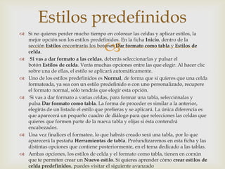 
 Si no quieres perder mucho tiempo en colorear las celdas y aplicar estilos, la
mejor opción son los estilos predefinidos. En la ficha Inicio, dentro de la
sección Estilos encontrarás los botones Dar formato como tabla y Estilos de
celda.
 Si vas a dar formato a las celdas, deberás seleccionarlas y pulsar el
botón Estilos de celda. Verás muchas opciones entre las que elegir. Al hacer clic
sobre una de ellas, el estilo se aplicará automáticamente.
 Uno de los estilos predefinidos es Normal, de forma que si quieres que una celda
formateada, ya sea con un estilo predefinido o con uno personalizado, recupere
el formato normal, sólo tendrás que elegir esta opción.
 Si vas a dar formato a varias celdas, para formar una tabla, selecciónalas y
pulsa Dar formato como tabla. La forma de proceder es similar a la anterior,
elegirás de un listado el estilo que prefieras y se aplicará. La única diferencia es
que aparecerá un pequeño cuadro de diálogo para que selecciones las celdas que
quieres que formen parte de la nueva tabla y elijas si ésta contendrá
encabezados.
 Una vez finalices el formateo, lo que habrás creado será una tabla, por lo que
aparecerá la pestaña Herramientas de tabla. Profundizaremos en esta ficha y las
distintas opciones que contiene posteriormente, en el tema dedicado a las tablas.
 Ambas opciones, los estilos de celda y el formato como tabla, tienen en común
que te permiten crear un Nuevo estilo. Si quieres aprender cómo crear estilos de
celda predefinidos, puedes visitar el siguiente avanzado
Estilos predefinidos
 
