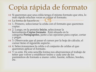 
 Si queremos que una celda tenga el mismo formato que otra, lo
más rápido muchas veces es copiar el formato.
 La forma de hacerlo es:
 1. Primero, seleccionar la celda con el formato que queremos
copiar.
 2. Luego, en la pestaña Inicio, seleccionar la
herramienta Copiar formato . Está situada en la
categoría Portapapeles, junto a las opciones para copiar, cortar
y pegar.
 3. Observarás que al pasar el cursor por la hoja de cálculo, el
cursor tiene el siguiente aspecto .
 4. Seleccionaremos la celda o el conjunto de celdas al que
queremos aplicar el formato.
 Y ya está. De esta sencilla forma nos ahorraremos el trabajo de
tener que volver a establecer todos y cada uno de los
parámetros de formato a mano: color, fuente, relleno, bordes,
etc.
Copia rápida de formato
 