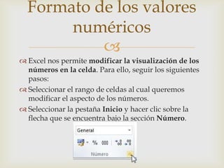 
 Excel nos permite modificar la visualización de los
números en la celda. Para ello, seguir los siguientes
pasos:
 Seleccionar el rango de celdas al cual queremos
modificar el aspecto de los números.
 Seleccionar la pestaña Inicio y hacer clic sobre la
flecha que se encuentra bajo la sección Número.
Formato de los valores
numéricos
 