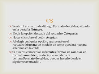 
 Se abrirá el cuadro de diálogo Formato de celdas, situado
en la pestaña Número.
 Elegir la opción deseada del recuadro Categoría:
 Hacer clic sobre el botón Aceptar.
 Al elegir cualquier opción, aparecerá en el
recuadro Muestra un modelo de cómo quedará nuestra
selección en la celda.
 Si quieres conocer las diferentes formas de cambiar un
formato numérico, es decir, de acceder a la
ventanaFormato de celdas, puedes hacerlo desde el
siguiente avanzado: .
 