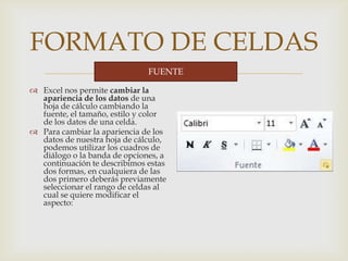 
FORMATO DE CELDAS
 Excel nos permite cambiar la
apariencia de los datos de una
hoja de cálculo cambiando la
fuente, el tamaño, estilo y color
de los datos de una celda.
 Para cambiar la apariencia de los
datos de nuestra hoja de cálculo,
podemos utilizar los cuadros de
diálogo o la banda de opciones, a
continuación te describimos estas
dos formas, en cualquiera de las
dos primero deberás previamente
seleccionar el rango de celdas al
cual se quiere modificar el
aspecto:
FUENTE
 