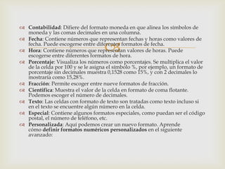 
 Contabilidad: Difiere del formato moneda en que alinea los símbolos de
moneda y las comas decimales en una columna.
 Fecha: Contiene números que representan fechas y horas como valores de
fecha. Puede escogerse entre diferentes formatos de fecha.
 Hora: Contiene números que representan valores de horas. Puede
escogerse entre diferentes formatos de hora.
 Porcentaje: Visualiza los números como porcentajes. Se multiplica el valor
de la celda por 100 y se le asigna el símbolo %, por ejemplo, un formato de
porcentaje sin decimales muestra 0,1528 como 15%, y con 2 decimales lo
mostraría como 15,28%.
 Fracción: Permite escoger entre nueve formatos de fracción.
 Cientifica: Muestra el valor de la celda en formato de coma flotante.
Podemos escoger el número de decimales.
 Texto: Las celdas con formato de texto son tratadas como texto incluso si
en el texto se encuentre algún número en la celda.
 Especial: Contiene algunos formatos especiales, como puedan ser el código
postal, el número de teléfono, etc.
 Personalizada: Aquí podemos crear un nuevo formato. Aprende
cómo definir formatos numéricos personalizados en el siguiente
avanzado:
 