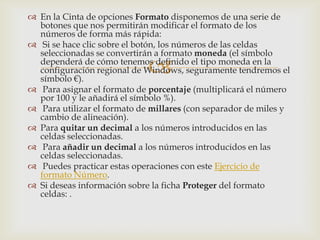 
 En la Cinta de opciones Formato disponemos de una serie de
botones que nos permitirán modificar el formato de los
números de forma más rápida:
 Si se hace clic sobre el botón, los números de las celdas
seleccionadas se convertirán a formato moneda (el símbolo
dependerá de cómo tenemos definido el tipo moneda en la
configuración regional de Windows, seguramente tendremos el
símbolo €).
 Para asignar el formato de porcentaje (multiplicará el número
por 100 y le añadirá el símbolo %).
 Para utilizar el formato de millares (con separador de miles y
cambio de alineación).
 Para quitar un decimal a los números introducidos en las
celdas seleccionadas.
 Para añadir un decimal a los números introducidos en las
celdas seleccionadas.
 Puedes practicar estas operaciones con este Ejercicio de
formato Número.
 Si deseas información sobre la ficha Proteger del formato
celdas: .
 