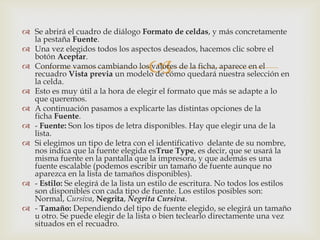 
 Se abrirá el cuadro de diálogo Formato de celdas, y más concretamente
la pestaña Fuente.
 Una vez elegidos todos los aspectos deseados, hacemos clic sobre el
botón Aceptar.
 Conforme vamos cambiando los valores de la ficha, aparece en el
recuadro Vista previa un modelo de cómo quedará nuestra selección en
la celda.
 Esto es muy útil a la hora de elegir el formato que más se adapte a lo
que queremos.
 A continuación pasamos a explicarte las distintas opciones de la
ficha Fuente.
 - Fuente: Son los tipos de letra disponibles. Hay que elegir una de la
lista.
 Si elegimos un tipo de letra con el identificativo delante de su nombre,
nos indica que la fuente elegida esTrue Type, es decir, que se usará la
misma fuente en la pantalla que la impresora, y que además es una
fuente escalable (podemos escribir un tamaño de fuente aunque no
aparezca en la lista de tamaños disponibles).
 - Estilo: Se elegirá de la lista un estilo de escritura. No todos los estilos
son disponibles con cada tipo de fuente. Los estilos posibles son:
Normal, Cursiva, Negrita, Negrita Cursiva.
 - Tamaño: Dependiendo del tipo de fuente elegido, se elegirá un tamaño
u otro. Se puede elegir de la lista o bien teclearlo directamente una vez
situados en el recuadro.
 