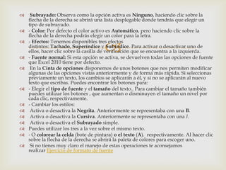 
 Subrayado: Observa como la opción activa es Ninguno, haciendo clic sobre la
flecha de la derecha se abrirá una lista desplegable donde tendrás que elegir un
tipo de subrayado.
 - Color: Por defecto el color activo es Automático, pero haciendo clic sobre la
flecha de la derecha podrás elegir un color para la letra.
 - Efectos: Tenemos disponibles tres efectos
distintos: Tachado, Superíndice y Subíndice. Para activar o desactivar uno de
ellos, hacer clic sobre la casilla de verificación que se encuentra a la izquierda.
 - Fuente normal: Si esta opción se activa, se devuelven todas las opciones de fuente
que Excel 2010 tiene por defecto.
 En la Cinta de opciones disponemos de unos botones que nos permiten modificar
algunas de las opciones vistas anteriormente y de forma más rápida. Si seleccionas
previamente un texto, los cambios se aplicarán a él, y si no se aplicarán al nuevo
texto que escribas. Puedes encontrar los botones para:
 - Elegir el tipo de fuente y el tamaño del texto.. Para cambiar el tamaño también
puedes utilizar los botones , que aumentan o disminuyen el tamaño un nivel por
cada clic, respectivamente.
 - Cambiar los estilos:
 Activa o desactiva la Negrita. Anteriormente se representaba con una B.
 Activa o desactiva la Cursiva. Anteriormente se representaba con una I.
 Activa o desactiva el Subrayado simple.
 Puedes utilizar los tres a la vez sobre el mismo texto.
 - O colorear la celda (bote de pintura) o el texto (A). respectivamente. Al hacer clic
sobre la flecha de la derecha se abrirá la paleta de colores para escoger uno.
 Si no tienes muy claro el manejo de estas operaciones te aconsejamos
realizar Ejercicio de formato de fuente
 