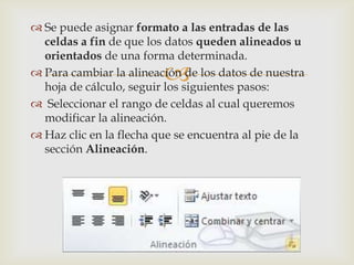 
 Se puede asignar formato a las entradas de las
celdas a fin de que los datos queden alineados u
orientados de una forma determinada.
 Para cambiar la alineación de los datos de nuestra
hoja de cálculo, seguir los siguientes pasos:
 Seleccionar el rango de celdas al cual queremos
modificar la alineación.
 Haz clic en la flecha que se encuentra al pie de la
sección Alineación.
 