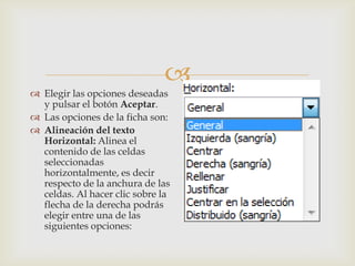 
 Elegir las opciones deseadas
y pulsar el botón Aceptar.
 Las opciones de la ficha son:
 Alineación del texto
Horizontal: Alinea el
contenido de las celdas
seleccionadas
horizontalmente, es decir
respecto de la anchura de las
celdas. Al hacer clic sobre la
flecha de la derecha podrás
elegir entre una de las
siguientes opciones:
 