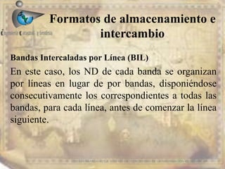 Formatos de almacenamiento e
intercambio
EDIER FERNANDO AVILA MARTER EN TECNOLOGIAS DE LA INFORMACION GEOGRAFICA
Bandas Intercaladas por Línea (BIL)
En este caso, los ND de cada banda se organizan
por líneas en lugar de por bandas, disponiéndose
consecutivamente los correspondientes a todas las
bandas, para cada línea, antes de comenzar la línea
siguiente.
 